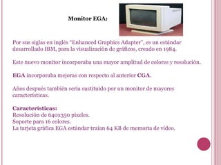 Monitor EGA: Por sus siglas en inglés “Enhanced Graphics Adapter”, es un estándar desarrollado IBM, para la visualización de gráficos, creado en 1984.  Este nuevo monitor incorporaba una mayor amplitud de colores y resolución.  EGA  incorporaba mejoras con respecto al anterior  CGA .  Años después también sería sustituido por un monitor de mayores características. Características: Resolución de 640x350 píxeles. Soporte para 16 colores. La tarjeta gráfica EGA estándar traían 64 KB de memoria de vídeo. 