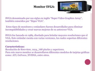 Monitor SVGA: SVGA denominado por sus siglas en inglés “Super Video Graphics Array”, también conocidos por “Súper VGA”. Estos tipos de monitores y estándares fueron desarrollados para eliminar incompatibilidades y crear nuevas mejoras de su antecesor VGA. SVGA fue lanzado en 1989, diseñado para brindar mayores resoluciones que el VGA. Este estándar cuenta con varias versiones, los cuales soportan diferentes resoluciones. Características: Resolución de 800×600, 1024_768 píxeles y superiores. Para este nuevo monitor se desarrollaron diferentes modelos de tarjetas gráficas como: ATI, GeForce, NVIDIA, entre otros. 