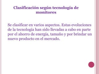 Clasificación según tecnología de monitores Se clasificar en varios aspectos. Estas evoluciones de la tecnología han sido llevadas a cabo en parte por el ahorro de energía, tamaño y por brindar un nuevo producto en el mercado. 