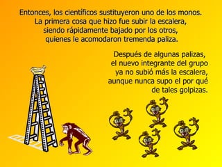Entonces, los científicos sustituyeron uno de los monos.  La primera cosa que hizo fue subir la escalera,  siendo rápidamente bajado por los otros,  quienes le acomodaron tremenda paliza. Después de alg unas palizas ,  el nuevo integrante del grupo ya no subió más la escalera, aunque nunca supo el por qu é de tales golpizas. 