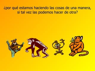 ¿por qué estamos haciendo las cosas de una manera, si tal vez las podemos hacer de otra? 