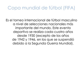 Copa mundial de fútbol (FIFA) 
Es el torneo internacional de fútbol masculino 
a nivel de selecciones nacionales más 
importante del mundo. Este evento 
deportivo se realiza cada cuatro años 
desde 1930 (excepto de los años 
de 1942 y 1946, en los que se suspendió 
debido a la Segunda Guerra Mundial). 
 