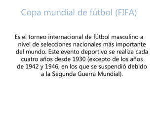Copa mundial de fútbol (FIFA) 
Es el torneo internacional de fútbol masculino a 
nivel de selecciones nacionales más importante 
del mundo. Este evento deportivo se realiza cada 
cuatro años desde 1930 (excepto de los años 
de 1942 y 1946, en los que se suspendió debido 
a la Segunda Guerra Mundial). 
 