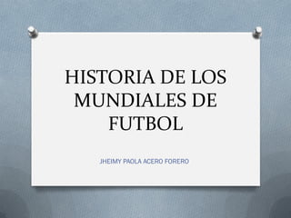 HISTORIA DE LOS
MUNDIALES DE
FUTBOL
JHEIMY PAOLA ACERO FORERO
 