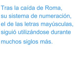 Tras la caída de Roma,  su sistema de numeración,  el de las letras mayúsculas, siguió utilizándose durante muchos siglos más.   