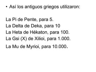 Así los antiguos griegos utilizaron:  La Pi de Pente, para 5.  La Delta de Deka, para 10 La Heta de Hékaton, para 100.  La Gsi (X) de Xilioi, para 1.000.  La Mu de Myrioi, para 10.000 . 