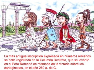 La más antigua inscripción expresada en números romanos se halla registrada en la Columna Rostrata, que se levantó en el Foro Romano en memoria de la victoria sobre los cartagineses, en el año 260 a. de C.  