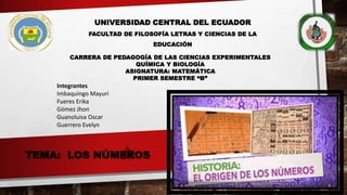 TEMA: LOS NÚMEROS
UNIVERSIDAD CENTRAL DEL ECUADOR
FACULTAD DE FILOSOFÍA LETRAS Y CIENCIAS DE LA
EDUCACIÓN
CARRERA DE PEDAGOGÍA DE LAS CIENCIAS EXPERIMENTALES
QUÍMICA Y BIOLOGÍA
ASIGNATURA: MATEMÁTICA
PRIMER SEMESTRE “B”
Integrantes
Imbaquingo Mayuri
Fueres Erika
Gómez Jhon
Guanoluisa Oscar
Guerrero Evelyn
 