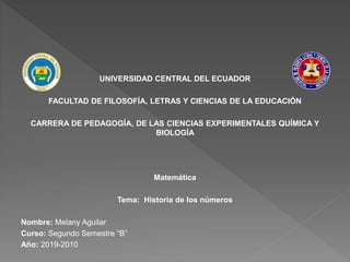 UNIVERSIDAD CENTRAL DEL ECUADOR
FACULTAD DE FILOSOFÍA, LETRAS Y CIENCIAS DE LA EDUCACIÓN
CARRERA DE PEDAGOGÍA, DE LAS CIENCIAS EXPERIMENTALES QUÍMICA Y
BIOLOGÍA
Matemática
Tema: Historia de los números
Nombre: Melany Aguilar
Curso: Segundo Semestre “B”
Año: 2019-2010
 