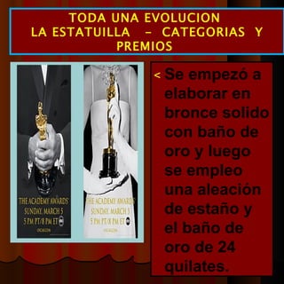  Se empezó a elaborar en bronce solido con baño de oro y luego se empleo una aleación de estaño y el baño de oro de 24 quilates. TODA UNA EVOLUCION  LA ESTATUILLA  -  CATEGORIAS  Y PREMIOS  