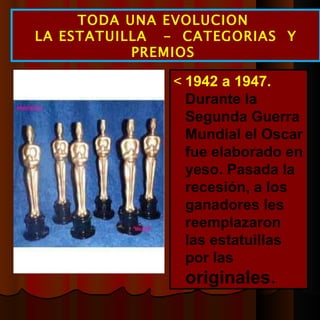  1942 a 1947.  Durante la Segunda Guerra Mundial el Oscar fue elaborado en yeso. Pasada la recesión, a los ganadores les reemplazaron las estatuillas por las  originales. TODA UNA EVOLUCION  LA ESTATUILLA  -  CATEGORIAS  Y PREMIOS  
