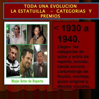  1930 a 1940.  Llegan  las categorías de actor y actriz de reparto, sonido, banda sonora, cortometraje de ficción, montaje, guion original y efectos visuales.. TODA UNA EVOLUCION  LA ESTATUILLA  -  CATEGORIAS  Y PREMIOS  