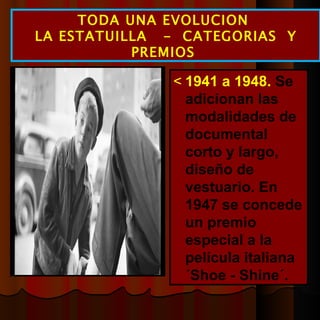  1941 a 1948.  Se adicionan las modalidades de documental corto y largo, diseño de vestuario. En 1947 se concede un premio especial a la película italiana ´Shoe - Shine´. TODA UNA EVOLUCION  LA ESTATUILLA  -  CATEGORIAS  Y PREMIOS  
