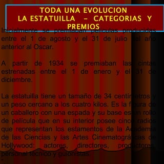 TODA UNA EVOLUCION  LA ESTATUILLA  -  CATEGORIAS  Y PREMIOS  Inicialmente se premiaban películas producidas entre el 1 de agosto y el 31 de julio del año anterior al Oscar.  A partir de 1934 se premiaban las cintas estrenadas entre el 1 de enero y el 31 de diciembre.  La estatuilla tiene un tamaño de 34 centímetros y un peso cercano a los cuatro kilos. Es la figura de un caballero con una espada y su base es un rollo de película que en su interior posee cinco radios que representan los estamentos de la Academia de las Ciencias y las Artes Cinematográficas de Hollywood: actores, directores, productores, personal técnico y guionistas. ” . 