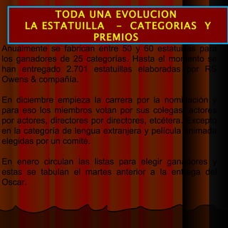 TODA UNA EVOLUCION  LA ESTATUILLA  -  CATEGORIAS  Y PREMIOS  Anualmente se fabrican entre 50 y 60 estatuillas para los ganadores de 25 categorías. Hasta el momento se han entregado 2.701 estatuillas elaboradas por RS Owens & compañía. En diciembre empieza la carrera por la nominación y para eso los miembros votan por sus colegas: actores por actores, directores por directores, etcétera. Excepto en la categoría de lengua extranjera y película animada elegidas por un comité. En enero circulan las listas para elegir ganadores y estas se tabulan el martes anterior a la entrega del Oscar. 