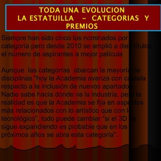 TODA UNA EVOLUCION  LA ESTATUILLA  -  CATEGORIAS  Y PREMIOS  Siempre han sido cinco los nominados por categoría pero desde 2010 se amplió a diez títulos el número de aspirantes a mejor película Aunque  las categorías  abarcan la mayoría de disciplinas “hoy la Academia avanza con cautela respecto a la inclusión de nuevos apartados. Nadie sabe hacia dónde va la industria, pero la realidad es que la Academia se fija en aspectos más relacionados con lo artístico que con lo tecnológico”, todo puede cambiar “si el 3D se sigue expandiendo es probable que en los próximos años se abra esta categoría”. 