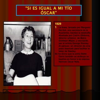 1929  La frase, lanzada por Margaret Herrick, una secretaria de la Academia, bautizo la estatuilla diseñada por Cedric Gibbons, director artístico  de Metro Goldwyn Meyer, y esculpida por el artista George Stanley. Al parecer, un director de cine poso desnudo para facilitar la labor de Stanley. Se ha dicho que la actriz Bette Davis también se atribuyo su bautizo en honor a su esposo Harmon Oscar Nels. “ SI ES IGUAL A MI TÍO ÓSCAR” Margaret Herrick 