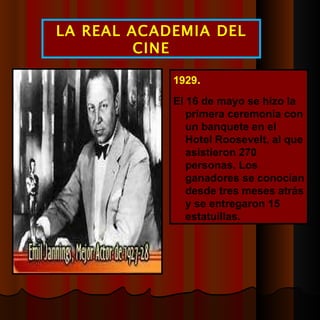 1929 .  El 16 de mayo se hizo la primera ceremonia con un banquete en el Hotel Roosevelt, al que asistieron 270 personas. Los ganadores se conocían desde tres meses atrás y se entregaron 15 estatuillas. LA REAL ACADEMIA DEL CINE 