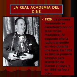  1929.  La primera ceremonia se caracterizo por no tener brillo mediático. Al segundo año la radio transmitió en vivo durante una hora. En 1953 se hizo la primera emisión para televisión en blanco y negro y en 1966 ya fue a color. LA REAL ACADEMIA DEL CINE 
