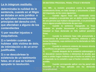 EN MATERIA PROCESAL PENAL TÍTULO V REVISION
La in integrum restitutio.
                                        Art. 489.- La revisión procederá contra la sentencia
determinaba la nulidad de la
                                       condenatoria firme, en todo tiempo y únicamente a favor
sentencia, cuando en el litigio        del imputado, en los casos siguientes:
se dictaba un acto jurídico o          3)           Cuando alguno haya sido condenado como
se aplicaban inexactamente             autor, cómplice o encubridor por un delito contra la vida
                                       de una persona que hubiere desaparecido, si se presentare
principios del derecho civil,          ésta o alguna prueba fehaciente de que vive.
que afectaban a alguno de los          4)           Cuando la sentencia impugnada se haya
contendientes                          fundado en prueba documental o testimonial cuya
                                       falsedad se haya declarado en fallo judicial posterior
1) por resultar injustos o             firme.
inequitativos.                         5)           Cuando la sentencia haya sido pronunciada a
                                       consecuencia de prevaricato, cohecho, violencia u otra
2) o también cuando se                 forma fraudulenta, cuya existencia se ha declarado en fallo
hubiese sido víctima de dolo, posterior firme.
de intimidación o de un error          6)           Cuando la sentencia violenta de manera directa
                                       y manifiesta una garantía constitucional.
justificable.                          7)           Cuando después de la sentencia sobrevengan o
3) o se descubriese la                 se descubran nuevos hechos o elementos de prueba que
                                       solos o unidos hagan evidente que el hecho no existió, que
existencia de un testimonio            el imputado no lo cometió o que el hecho cometido no es
falso, en el que se hubiere            punible.
apoyado la resolución.                 8)           Cuando corresponda aplicar una ley penal más
                                       favorable o se haya aplicado una ley declarada
                           Dr. SAUL ERNESTO MORALES CATEDRATICO
    01/06/2011                         inconstitucional.                                   12
                             DE LA UNIVERSIDAD DE EL SALVADOR.
 