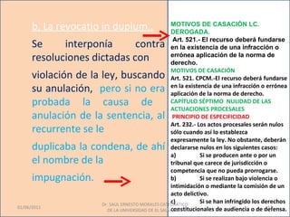 b. La revocatio in duplum,.                  MOTIVOS DE CASACIÓN LC.
                                                   DEROGADA.
                                                    Art. 521.- El recurso deberá fundarse
      Se     interponía      contra                en la existencia de una infracción o
      resoluciones dictadas con                    errónea aplicación de la norma de
                                                   derecho.
                                                   MOTIVOS DE CASACIÓN
      violación de la ley, buscando                Art. 521. CPCM.-El recurso deberá fundarse
      su anulación, pero si no era                 en la existencia de una infracción o errónea
                                                   aplicación de la norma de derecho.
      probada la causa de                          CAPÍTULO SÉPTIMO NULIDAD DE LAS
                                                   ACTUACIONES PROCESALES
      anulación de la sentencia, al                 PRINCIPIO DE ESPECIFICIDAD
                                                   Art. 232.- Los actos procesales serán nulos
      recurrente se le                             sólo cuando así lo establezca
                                                   expresamente la ley. No obstante, deberán
      duplicaba la condena, de ahí                 declararse nulos en los siguientes casos:
                                                   a)          Si se producen ante o por un
      el nombre de la                              tribunal que carece de jurisdicción o
                                                   competencia que no pueda prorrogarse.
      impugnación.                                 b)          Si se realizan bajo violencia o
                                                   intimidación o mediante la comisión de un
                                                   acto delictivo.
                                                   c)
                     Dr. SAUL ERNESTO MORALES CATEDRATICO
                                                               Si se han infringido los derechos
01/06/2011                                                                                13
                                                   constitucionales de audiencia o de defensa.
                       DE LA UNIVERSIDAD DE EL SALVADOR.
 