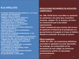 B.LA APELLATIO.                                    RESOLUCIONES RECURRIBLES EN APELACIÓN.
                                                   COMPETENCIA
SU ORIGEN TENDRÍA QUE BUSCARSE EN LA LEY JULIA
JUDICIARIA DEL EMPERADOR
AUGUSTO, QUE AUTORIZABA                               Art. 508.-CPCM Serán recurribles en apelación
 PRIMERO A APELAR ANTE EL PREFECTO,                   las sentencias y los autos que, en primera
Y DE ÉSTE ÉL ANTE EL EMPERADOR,
 Y PRESERVABA EL DERECHO DE TODO                      Instancia, pongan fin al proceso, así como
 MAGISTRADO BAJO LA REPÚBLICA,                        las resoluciones que la ley señale
DE OPONER SU VETO A LAS DECISIONES
 DE UN MAGISTRADO IGUAL O                             expresamente.
INFERIOR, ANULÁNDOLAS O REMPLAZÁNDOLAS                Tendrá competencia para conocer del recurso
 POR OTRA SENTENCIA;
ADEMÁS ADMITÍA EL EFECTO SUSPENSIVO,                  de apelación el tribunal de la jurisdicción a la
O SEA QUE IMPEDÍA LA                                  que pertenezca el juzgado en el que se hubiera
EJECUCIÓN DE LA SENTENCIA IMPUGNADA, Y LOS
EFECTOS QUE PRODUCÍA,                                 dictado la resolución de la que se recurre.
COMO SE AFIRMA ERA CONFIRMARLA O REVOCARLA
PARA, EN SU CASO, DICTAR UNA NUEVA, LA CUAL
 TAMBIÉN ERA APELABLE HASTA LLEGAR AL                 Efecto suspensivo
ÚLTIMO GRADO, TENIENDO EN CUENTA QUE                   CPCM. Art. 509.- Las resoluciones definitivas
QUIEN JUZGABA EN ÚLTIMA
INSTANCIA ERA EL EMPERADOR. LA PERSONA                recurridas en apelación no serán ejecutadas.
 QUE QUISIERA QUEJARSE DE                             Sin embargo, de conformidad con las
 LA DECISIÓN DE UN MAGISTRADO, PODÍA
DESDE LUEGO RECLAMAR                                  previsiones de este código, las sentencias
LA INTERCESSIO DEL MAGISTRADO SUPERIOR                condenatorias podrán ser ejecutadas
 APELLARE MAGISTRATUM,
DE AQUÍ PROCEDE LA APELACIÓN.                         provisionalmente.
                                   Dr. SAUL ERNESTO MORALES CATEDRATICO
      01/06/2011                                                                                 14
                                     DE LA UNIVERSIDAD DE EL SALVADOR.
 
