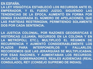 EN ESPAÑA.
LA LEY VISIGÓTICA ESTABLECIÓ LOS RECURSOS ANTE EL
EMPERADOR, Y EL FUERO JUZGO, SIGUIENDO LAS
TENDENCIAS DE LA ÉPOCA, AUMENTÓ EN FORMA POR
DEMÁS EXAGERADA EL NÚMERO DE APELACIONES, QUE
LAS PARTIDAS RESTRINGÍAN, PERMITIENDO SOLAMENTE
DOS POR CADA SENTENCIA.

LA JUSTICIA COLONIAL, POR RAZONES GEOGRÁFICAS E
HISTÓRICAS (LEJANÍA, RECURSOS EN LA COLONIA Y EN
LA METRÓPOLI, ETC.), MULTIPLICÓ EL RÉGIMEN DE
RECURRENCIA Y AUMENTÓ CONSIDERABLEMENTE LOS
PLAZOS    PARA   INTERPONERLOS    Y   FALLARLOS.
RECORDEMOS QUE LAS JERARQUÍAS SE MULTIPLICABAN,
POR ESAS RAZONES, Y AUMENTABAN LOS RECURSOS:
ALCALDES, GOBERNADORES, REALES AUDIENCIAS (REAL
CONSULADO), REY (CONSEJO SUPREMO DE INDIAS).
                 Dr. SAUL ERNESTO MORALES CATEDRATICO
  01/06/2011                                            15
                   DE LA UNIVERSIDAD DE EL SALVADOR.
 