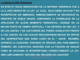LA REVOLUCIÓN FRANCESA,
EN EFECTO TRAJO RENOVACIÓN EN LA MATERIA TENDENCIA FUE A
LA A JUEZ SIERVO DE LA LEY. LA .CUAL SOLO DEBÍA APLICAR Y NO
INTERPRETAR SIN EMBARGO, INMEDIATAMENTE SE RECONOCIÓ EL
PRINCIPIO DE DOBLE GRADO, ADMITIENDO LA POSIBILIDAD DE LA
APELACIÓN EN ALGÚN MOMENTO HORIZONTAL, AUNQUE EN LA
MAYOR PARTE DE TIEMPO VERTICAL). Y EN DEFENSA DE ESA LEY, Y
DE LOS JUECES, Y DE LOS FUEROS DEL PODER LEGISLATIVO FRENTE
A LOS JUECES, DE LOS CUALES DESCONFIABAN MUCHO EN VIRTUD
DEL DESPRESTIGIO QUE HABÍA CAÍDO EN EL “ ANCIE             REGIMEN,
APARECE LA CASACIÓN, CREANDO UN ÓRGANO (DEL PARLAMENTO,
PRIMERO: DEL EJECUTIVO, DESPUÉS) CON LA FUNCIÓN DE VIGILAR
CÓMO SE APLICABA (E INTERPRETABA) CORRECTAMENTE LA LEY.
(MÁS AMPLIAMENTE: HISTORIA DEL RECURSO DE CASACIÓN
                    Dr. SAUL ERNESTO MORALES CATEDRATICO
   01/06/2011                                                  16
                      DE LA UNIVERSIDAD DE EL SALVADOR.
 