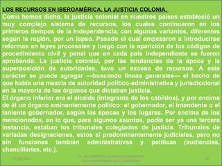 LOS RECURSOS EN IBEROAMÉRICA. LA JUSTICIA COLONIA.
Como hemos dicho, la justicia colonial en nuestros países estableció un
muy complejo sistema de recursos, los cuales continuaron en los
primeros tiempos de la Independencia, con algunas variantes, diferentes
según la región, por un lapso. Pasado el cual empezaron a introducirse
reformas en leyes procesales y luego con la aparición de los códigos de
procedimiento civil y penal que en cada país independiente se fueron
aprobando. La justicia colonial, por las tendencias de la época y la
superposición de autoridades, tuvo un exceso de recursos. A este
carácter se puede agregar —buscando líneas generales— el hecho de
que había una mezcla de autoridad político-administrativa y jurisdiccional
en la mayoría de los órganos que dictaban justicia.
El órgano inferior era el alcalde (integrante de los cabildos), y por encima
de él un órgano eminentemente político: el gobernador, el intendente o el
teniente gobernador, según las épocas y los lugares. Por encima de los
mencionados, en lo que, para algunos asuntos, podía ser ya una tercera
instancia, estaban los tribunales colegiados de justicia. Tribunales de
variadas designaciones, estos sí predominantemente judiciales, pero no
sin funciones también administrativas y políticas (audiencias,
chancillerías, etc.).
                          Dr. SAUL ERNESTO MORALES CATEDRATICO
   01/06/2011                                                         18
                            DE LA UNIVERSIDAD DE EL SALVADOR.
 