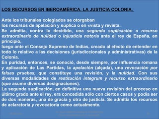 LOS RECURSOS EN IBEROAMÉRICA. LA JUSTICIA COLONIA.

Ante los tribunales colegiados se otorgaban
los recursos de apelación y súplica o en «vista y revista.
Se admitía, contra lo decidido, una segunda suplicación o recurso
extraordinario de nulidad o injusticia notoria ante el rey de España, en
principio,
luego ante el Consejo Supremo de Indias, creado al efecto de entender en
todo lo relativo a las decisiones (jurisdiccionales y administrativas) de la
Colonia.
En puridad, entonces, se conoció, desde siempre, por influencia romana
y aplicación de Las Partidas, la apelación (alçada), una revocación por
falsas pruebas, que constituye una revisión, y la nulidad. Con sus
diversas modalidades de restitución integrum y recurso extraordinario
(que asume diversas designaciones).
La segunda suplicación, en definitiva una nueva revisión del proceso en
último grado ante eI rey, era concedida sólo con ciertos casos y podía ser
de dos maneras, una de gracia y otra de justicia. Se admitía los recursos
de aclaratoria y revocatoria como actualmente.
                          Dr. SAUL ERNESTO MORALES CATEDRATICO
   01/06/2011                                                         19
                            DE LA UNIVERSIDAD DE EL SALVADOR.
 