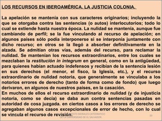 LOS RECURSOS EN IBEROAMÉRICA. LA JUSTICIA COLONIA.

La apelación se mantenía con sus caracteres originarios; incluyendo la
que se otorgaba contra las sentencias (o autos) interlocutorios; todo lo
cual se extiende hasta nuestra época. La nulidad se mantenía, aunque fue
cambiando de perfil; se la fue vinculando al recurso de apelación; en
algunos países sólo podía interponerse si se interponía juntamente con
dicho recurso; en otros se la llegó a absorber definitivamente en la
alzada. Se admitían otras vías, además del recurso, para reclamar la
nulidad. Se mantenían los recursos extraordinarios, entre los cuales se
mezclaban la restitución in integrum en general, como en la antigüedad,
para quienes habían actuado indefensos y recibían de la sentencia lesión
en sus derechos (el menor, el fisco, la Iglesia, etc.), y el recurso
extraordinario de nulidad notoria, que generalmente se vinculaba a los
notorios errores de derecho (tanto de forma como de fondo) que luego
derivaron, en algunos de nuestros países, en la casación.
En muchos de ellos el recurso extraordinario de nulidad (y de injusticia
notoria, como se decía) se daba aun contra sentencias pasadas en
autoridad de cosa juzgada. en ciertos casos a los errores de derecho se
agregaban algunos casos excepcionales de error de hecho, con Io cual
se vincula el recurso de revisión. MORALES CATEDRATICO
    01/06/2011
                           Dr. SAUL ERNESTO
                             DE LA UNIVERSIDAD DE EL SALVADOR.
                                                                   20
 