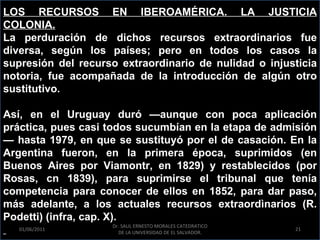 LOS RECURSOS EN IBEROAMÉRICA. LA JUSTICIA
COLONIA.
La perduración de dichos recursos extraordinarios fue
diversa, según los países; pero en todos los casos la
supresión del recurso extraordinario de nulidad o injusticia
notoria, fue acompañada de la introducción de algún otro
sustitutivo.

Así, en el Uruguay duró —aunque con poca aplicación
práctica, pues casi todos sucumbían en la etapa de admisión
— hasta 1979, en que se sustituyó por el de casación. En la
Argentina fueron, en la primera época, suprimidos (en
Buenos Aires por Viamontr, en 1829) y restablecidos (por
Rosas, cn 1839), para suprimirse el tribunal que tenía
competencia para conocer de ellos en 1852, para dar paso,
más adelante, a los actuales recursos extraordìnarios (R.
Podetti) (infra, cap. X).
                    Dr. SAUL ERNESTO MORALES CATEDRATICO
   01/06/2011                                              21
                      DE LA UNIVERSIDAD DE EL SALVADOR.
 
