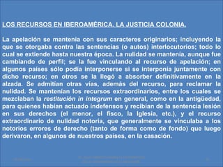 LOS RECURSOS EN IBEROAMÉRICA. LA JUSTICIA COLONIA.

La apelación se mantenía con sus caracteres originarios; incluyendo la
que se otorgaba contra las sentencias (o autos) interlocutorios; todo lo
cual se extiende hasta nuestra época. La nulidad se mantenía, aunque fue
cambiando de perfil; se la fue vinculando al recurso de apelación; en
algunos países sólo podía interponerse si se interponía juntamente con
dicho recurso; en otros se la llegó a absorber definitivamente en la
alzada. Se admitían otras vías, además del recurso, para reclamar la
nulidad. Se mantenían los recursos extraordinarios, entre los cuales se
mezclaban la restitución in integrum en general, como en la antigüedad,
para quienes habían actuado indefensos y recibían de la sentencia lesión
en sus derechos (el menor, el fisco, la Iglesia, etc.), y el recurso
extraordinario de nulidad notoria, que generalmente se vinculaba a los
notorios errores de derecho (tanto de forma como de fondo) que luego
derivaron, en algunos de nuestros países, en la casación.


                         Dr. SAUL ERNESTO MORALES CATEDRATICO
   01/06/2011                                                      22
                           DE LA UNIVERSIDAD DE EL SALVADOR.
 