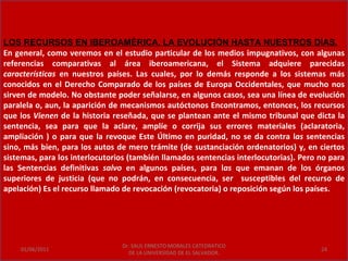 LOS RECURSOS EN IBEROAMÉRICA. LA EVOLUCIÓN HASTA NUESTROS DÍAS.
En general, como veremos en el estudio particular de los medios impugnativos, con algunas
referencias comparativas al área iberoamericana, el Sistema adquiere parecidas
características en nuestros países. Las cuales, por lo demás responde a los sistemas más
conocidos en el Derecho Comparado de los países de Europa Occidentales, que mucho nos
sirven de modelo. No obstante poder señalarse, en algunos casos, sea una línea de evolución
paralela o, aun, la aparición de mecanismos autóctonos Encontramos, entonces, los recursos
que los Vienen de la historia reseñada, que se plantean ante el mismo tribunal que dicta la
sentencia, sea para que la aclare, amplíe o corrija sus errores materiales (aclaratoria,
ampliación ) o para que la revoque Este Último en puridad, no se da contra las sentencias
sino, más bien, para los autos de mero trámite (de sustanciación ordenatorios) y, en ciertos
sistemas, para los interlocutorios (también llamados sentencias interlocutorias). Pero no para
las Sentencias definitivas salvo en algunos países, para las que emanan de los órganos
superiores de justicia (que no podrán, en consecuencia, ser susceptibles del recurso de
apelación) Es el recurso llamado de revocación (revocatoria) o reposición según los países.




                                Dr. SAUL ERNESTO MORALES CATEDRATICO
    01/06/2011                                                                         24
                                  DE LA UNIVERSIDAD DE EL SALVADOR.
 
