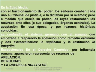 En la Edad Media,
con el fraccionamiento del poder, los señores creaban cada
uno su tribunal de justicia, o la dictaban por sí mismos; pero
a medida que crecía su poder, los reyes restauraban los
recursos ante ellos (o sus delegados, órganos centrales). La
aceptación En esa época, y por razones históricas
conocidas,
se confundía el sistema germano con el romano que
empezaba a reapareció la apelación como remedio ordinario
y dos extraordinarios: la suplicatio y la restitución in
integriim.
Excepcionales En el Derecho Canónico, por influencia
romana, aparecieron representa los recursos de
APELACIÓN,
DE NULIDAD
Y LA QUERELLA NULLITATIS.
                     Dr. SAUL ERNESTO MORALES CATEDRATICO
   01/06/2011                                               5
                       DE LA UNIVERSIDAD DE EL SALVADOR.
 