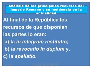 Análisis de los principales recursos del
      Imperio Romano y su incidencia en la
                    actualidad

Al final de la República los
recursos de que disponían
las partes lo eran:
 a) la in integrum restitutio;
 b) la revocatio in duplum y,
c) la apellatio.
                 Dr. SAUL ERNESTO MORALES CATEDRATICO
 01/06/2011                                             6
                   DE LA UNIVERSIDAD DE EL SALVADOR.
 