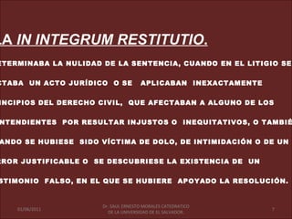 LA IN INTEGRUM RESTITUTIO.
ETERMINABA LA NULIDAD DE LA SENTENCIA, CUANDO EN EL LITIGIO SE


CTABA UN ACTO JURÍDICO O SE          APLICABAN INEXACTAMENTE


INCIPIOS DEL DERECHO CIVIL, QUE AFECTABAN A ALGUNO DE LOS


NTENDIENTES POR RESULTAR INJUSTOS O INEQUITATIVOS, O TAMBIÉ


ANDO SE HUBIESE SIDO VÍCTIMA DE DOLO, DE INTIMIDACIÓN O DE UN


RROR JUSTIFICABLE O SE DESCUBRIESE LA EXISTENCIA DE UN


STIMONIO FALSO, EN EL QUE SE HUBIERE APOYADO LA RESOLUCIÓN.


                      Dr. SAUL ERNESTO MORALES CATEDRATICO
    01/06/2011                                                 7
                        DE LA UNIVERSIDAD DE EL SALVADOR.
 