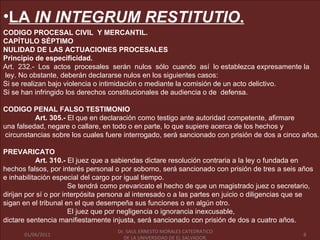•LA IN INTEGRUM RESTITUTIO.
CODIGO PROCESAL CIVIL Y MERCANTIL.
CAPÍTULO SÉPTIMO
NULIDAD DE LAS ACTUACIONES PROCESALES
Principio de especificidad.
Art. 232.- Los actos procesales serán nulos sólo cuando así lo establezca expresamente la
ley. No obstante, deberán declararse nulos en los siguientes casos:
Si se realizan bajo violencia o intimidación o mediante la comisión de un acto delictivo.
Si se han infringido los derechos constitucionales de audiencia o de defensa.

CODIGO PENAL FALSO TESTIMONIO
          Art. 305.- El que en declaración como testigo ante autoridad competente, afirmare
una falsedad, negare o callare, en todo o en parte, lo que supiere acerca de los hechos y
circunstancias sobre los cuales fuere interrogado, será sancionado con prisión de dos a cinco años.

PREVARICATO
           Art. 310.- El juez que a sabiendas dictare resolución contraria a la ley o fundada en
hechos falsos, por interés personal o por soborno, será sancionado con prisión de tres a seis años
e inhabilitación especial del cargo por igual tiempo.
                       Se tendrá como prevaricato el hecho de que un magistrado juez o secretario,
dirijan por sí o por interpósita persona al interesado o a las partes en juicio o diligencias que se
sigan en el tribunal en el que desempeña sus funciones o en algún otro.
                       El juez que por negligencia o ignorancia inexcusable,
dictare sentencia manifiestamente injusta, será sancionado con prisión de dos a cuatro años.
                                   Dr. SAUL ERNESTO MORALES CATEDRATICO
     01/06/2011                      Dr. LA UNIVERSIDAD DE EL SALVADOR.                        8
       01/06/2011                    DE SAUL ERNESTO MORALES CATEDRATICO                           8
                                        DE LA UNIVERSIDAD DE EL SALVADOR.
 