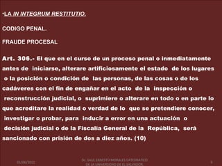 •LA IN INTEGRUM RESTITUTIO.

CODIGO PENAL.

FRAUDE PROCESAL


Art. 306.- El que en el curso de un proceso penal o inmediatamente
antes de iniciarse, alterare artificiosamente el estado de los lugares
o la posición o condición de las personas, de las cosas o de los
cadáveres con el fin de engañar en el acto de la inspección o
reconstrucción judicial, o suprimiere o alterare en todo o en parte lo
que acreditare la realidad o verdad de lo que se pretendiere conocer,
investigar o probar, para inducir a error en una actuación o
decisión judicial o de la Fiscalía General de la República, será
sancionado con prisión de dos a diez años. (10)


                         Dr. SAUL ERNESTO MORALES CATEDRATICO
   01/06/2011              Dr. LA UNIVERSIDAD DE EL SALVADOR.      9
     01/06/2011            DE SAUL ERNESTO MORALES CATEDRATICO         9
                              DE LA UNIVERSIDAD DE EL SALVADOR.
 