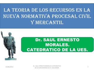 LA TEORIA DE LOS RECURSOS EN LA
NUEVA NORMATIVA PROCESAL CIVIL
         Y MERCANTIL


                Dr. SAUL ERNESTO
                     MORALES.
             CATEDRATICO DE LA UES.


               Dr. SAUL ERNESTO MORALES CATEDRATICO
01/06/2011                                            1
                 DE LA UNIVERSIDAD DE EL SALVADOR.
 
