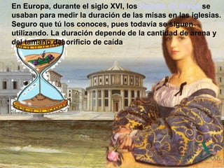 En Europa, durante el siglo XVI, los Relojes de Arena se
usaban para medir la duración de las misas en las iglesias.
Seguro que tú los conoces, pues todavía se siguen
utilizando. La duración depende de la cantidad de arena y
del tamaño del orificio de caída.
 
