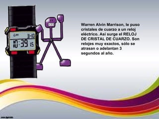 Warren Alvin Marrison, le puso
cristales de cuarzo a un reloj
eléctrico. Así surge el RELOJ
DE CRISTAL DE CUARZO. Son
relojes muy exactos, sólo se
atrasan o adelantan 3
segundos al año.
 