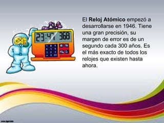 El Reloj Atómico empezó a 
desarrollarse en 1946. Tiene 
una gran precisión, su 
margen de error es de un 
segundo cada 300 años. Es 
el más exacto de todos los 
relojes que existen hasta 
ahora.
 