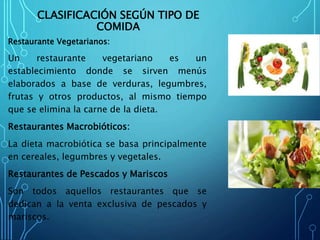 CLASIFICACIÓN SEGÚN TIPO DE
COMIDA
Restaurante Vegetarianos:
Un restaurante vegetariano es un
establecimiento donde se sirven menús
elaborados a base de verduras, legumbres,
frutas y otros productos, al mismo tiempo
que se elimina la carne de la dieta.
Restaurantes Macrobióticos:
La dieta macrobiótica se basa principalmente
en cereales, legumbres y vegetales.
Restaurantes de Pescados y Mariscos
Son todos aquellos restaurantes que se
dedican a la venta exclusiva de pescados y
mariscos.
 