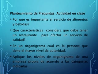 Planteamiento de Preguntas: Actividad en clase
• Por qué es importante el servicio de alimentos
y bebidas?
• Qué características considera que debe tener
un restaurante para ofertar un servicio de
calidad?
• En un organigrama cual es la persona que
tiene el mayor nivel de autoridad.
• Aplique los niveles de organigrama de una
empresa propia de acuerdo a las categorías
indicadas.
 
