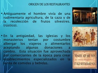 ORIGEN DE LOS RESTAURANTES
• Antiguamente el hombre vivía de una
rudimentaria agricultura, de la caza y de
la recolección de frutos silvestres.
(rústico).
• En la antigüedad, las iglesias y los
monasterios tenían por costumbre
albergar los viajeros y alimentarlos
aceptando algunas donaciones a
cambio. Esta situación fue aprovechada
por comerciantes de la época para crear
establecimientos especializados en la
venta de comidas y bebidas.
 