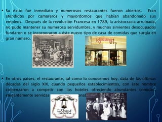 • Su éxito fue inmediato y numerosos restaurantes fueron abiertos. Eran
atendidos por camareros y mayordomos que habían abandonado sus
empleos. Después de la revolución Francesa en 1789, la aristocracia arruinada,
no pudo mantener su numerosa servidumbre, y muchos sirvientes desocupados
fundaron o se incorporaron a éste nuevo tipo de casa de comidas que surgía en
gran número.
• En otros países, el restaurante, tal como lo conocemos hoy, data de las últimas
décadas del siglo XIX, cuando pequeños establecimientos, con éste nombre
comenzaron a competir con los hoteles ofreciendo abundantes comidas,
elegantemente servidas y a precios razonables.
 