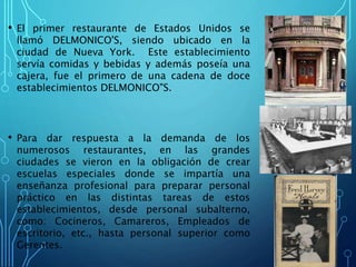 • El primer restaurante de Estados Unidos se
llamó DELMONICO'S, siendo ubicado en la
ciudad de Nueva York. Este establecimiento
servía comidas y bebidas y además poseía una
cajera, fue el primero de una cadena de doce
establecimientos DELMONICO"S.
• Para dar respuesta a la demanda de los
numerosos restaurantes, en las grandes
ciudades se vieron en la obligación de crear
escuelas especiales donde se impartía una
enseñanza profesional para preparar personal
práctico en las distintas tareas de estos
establecimientos, desde personal subalterno,
como: Cocineros, Camareros, Empleados de
escritorio, etc., hasta personal superior como
Gerentes.
 