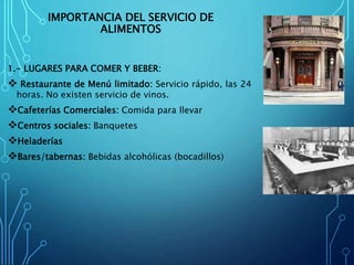 IMPORTANCIA DEL SERVICIO DE
ALIMENTOS
1.- LUGARES PARA COMER Y BEBER:
 Restaurante de Menú limitado: Servicio rápido, las 24
horas. No existen servicio de vinos.
Cafeterías Comerciales: Comida para llevar
Centros sociales: Banquetes
Heladerías
Bares/tabernas: Bebidas alcohólicas (bocadillos)
 
