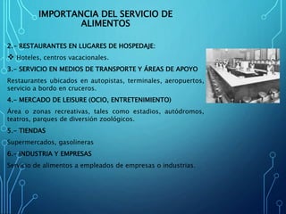 IMPORTANCIA DEL SERVICIO DE
ALIMENTOS
2.- RESTAURANTES EN LUGARES DE HOSPEDAJE:
 Hoteles, centros vacacionales.
3.- SERVICIO EN MEDIOS DE TRANSPORTE Y ÁREAS DE APOYO
Restaurantes ubicados en autopistas, terminales, aeropuertos,
servicio a bordo en cruceros.
4.- MERCADO DE LEISURE (OCIO, ENTRETENIMIENTO)
Área o zonas recreativas, tales como estadios, autódromos,
teatros, parques de diversión zoológicos.
5.- TIENDAS
Supermercados, gasolineras
6.- INDUSTRIA Y EMPRESAS
Servicio de alimentos a empleados de empresas o industrias.
 